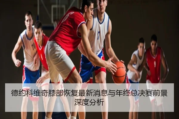 德约科维奇膝部恢复最新消息与年终总决赛前景深度分析